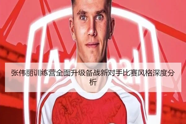 张伟丽训练营全面升级备战新对手比赛风格深度分析
